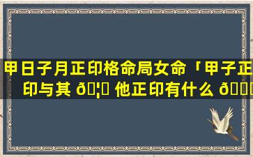 甲日子月正印格命局女命「甲子正印与其 🦆 他正印有什么 🐒 区别」